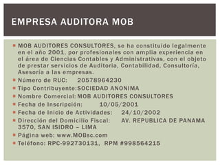  MOB AUDITORES CONSULTORES, se ha constituido legalmente
en el año 2001, por profesionales con amplia experiencia en
el área de Ciencias Contables y Administrativas, con el objeto
de prestar servicios de Auditoria, Contabilidad, Consultoría,
Asesoría a las empresas.
 Número de RUC: 20578964230
 Tipo Contribuyente:SOCIEDAD ANONIMA
 Nombre Comercial: MOB AUDITORES CONSULTORES
 Fecha de Inscripción: 10/05/2001
 Fecha de Inicio de Actividades: 24/10/2002
 Dirección del Domicilio Fiscal: AV. REPUBLICA DE PANAMA
3570, SAN ISIDRO – LIMA
 Página web: www.MOBsc.com
 Teléfono: RPC-992730131, RPM #998564215
EMPRESA AUDITORA MOB
 