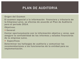 Origen del Examen
El examen especial a la información financiera y tributaria de
la Empresa Laive, se efectúa de acuerdo al Plan de Auditoria
para el periodo 2014.
Objetivos:
 General
Contar oportunamente con la información objetiva y veraz, que
asegure la confiabilidad de los informes y estados financieros
de la empresa Laive.
 Específicos
Determinar los hallazgos de auditoria y comunicar las
recomendaciones a los funcionarios de la entidad para su
implementación.
PLAN DE AUDITORIA
 