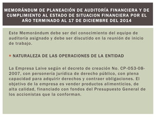 Este Memorándum debe ser del conocimiento del equipo de
auditoría asignado y debe ser discutido en la reunión de inicio
de trabajo.
 NATURALEZA DE LAS OPERACIONES DE LA ENTIDAD
La Empresa Laive según el decreto de creación No. CP-053-08-
2007, con personería jurídica de derecho público, con plena
capacidad para adquirir derechos y contraer obligaciones. El
objetivo de la empresa es vender productos alimenticios, de
alta calidad, financiado con fondos del Presupuesto General de
los accionistas que la conforman.
MEMORÁNDUM DE PLANEACIÓN DE AUDITORÍA FINANCIERA Y DE
CUMPLIMIENTO AL ESTADO DE SITUACION FINANCIERA POR EL
AÑO TERMINADO AL 17 DE DICIEMBRE DEL 2014
 