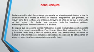 CONCLUSIONES
De la evaluación a la información proporcionada, se advierte que el sistema actual de
alcantarillado de la ciudad de Huaraz se efectúa íntegramente por gravedad, la
mayor parte de la red tiene una antigüedad mayor a 33 años, es así que la gran parte
de las aguas de lluvia son drenadas hacia los colectores públicos,
sobrecargándolos; todo lo cual debilita el sistema.
Se espera que se coordine con las instituciones locales involucradas con el desarrollo
urbano de la ciudad, como la Munic. Prov. Huaraz, Munic. Dist. independencia, Cofopri
y Foncodes, entre otras, a formular estudios, en su caso ejecutar obras; asimismo, se
evalúe la implementación de soluciones concretas a la existencia de edificaciones en
zonas no aptas para fines residenciales por su alto riesgo.
 