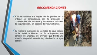 RECOMENDACIONES
A fin de contribuir a la mejora de la gestión de la
entidad en concordancia con la protección y
conservación del ambiente y los recursos naturales
de su jurisdicción, en especial del recurso hídrico.
Se realice la evaluación de las redes de agua potable
de la ciudad de Huaraz, a fin de implantar, con
carácter de urgencia, un proyecto que brinde una
solución integral a! tratamiento y distribución de agua
potable.
 