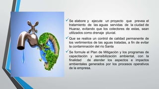 Se elabore y ejecute un proyecto que prevea el
tratamiento de las aguas servidas de la ciudad de
Huaraz, evitando que los colectores de estas, sean
utilizados como drenaje pluvial.
Que se realice un control de calidad permanente de
los vertimientos de las aguas tratadas, a fin de evitar
la contaminación del río Santa
Se formule el Plan de Mitigación y los programas de
capacitación y sensibilización ambiental, con la
finalidad de atender los aspectos e impactos
ambientales generados por los procesos operativos
de la empresa.
 