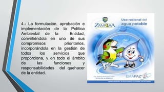 4.- La formulación, aprobación e
implementación de la Política
Ambiental de la Entidad,
convirtiéndola en uno de sus
compromisos prioritarios,
incorporándola en la gestión de
todos los servicios que
proporciona, y en todo el ámbito
de las funciones y
responsabilidades del quehacer
de la entidad.
 