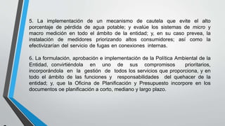 5. La implementación de un mecanismo de cautela que evite el alto
porcentaje de pérdida de agua potable; y evalúe los sistemas de micro y
macro medición en todo el ámbito de la entidad; y, en su caso prevea, la
instalación de medidores priorizando altos consumidores; así como la
efectivizarían del servicio de fugas en conexiones internas.
6. La formulación, aprobación e implementación de la Política Ambiental de la
Entidad, convirtiéndola en uno de sus compromisos prioritarios,
incorporándola en la gestión de todos los servicios que proporciona, y en
todo el ámbito de las funciones y responsabilidades del quehacer de la
entidad; y, que la Oficina de Planificación y Presupuesto incorpore en los
documentos oe planificación a corto, mediano y largo plazo.
 