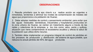 OBSERVACIONES
1. Resulta prioritario que la eps chavín s.a realice acción es urgentes e
inmediatas, tendentes a eliminar los niveles de contaminación de metales del
agua que proporciona a la población de Huaraz.
2. Debe adoptar medidas de control y saneamiento ambiental, para evitar que
las aguas residuales domésticas, industriales y hospitalarias producidas en
la zona urbana de Huaraz, se viertan sin tratamiento alguno a través de las
redes y colectores de la empresa, a los ríos como: seco, santa y quillcay,
situación que viene contaminando el ecosistema acuático y afecta la salud de
la población que utiliza dicho recurso.
3. También debe implementar un programa integral de control de pérdidas en
los procesos de producción y distribución del sistema de agua potable, que
reduzca la actual pérdida del 45% del agua producida
•
 