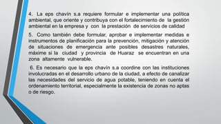 4. La eps chavín s.a requiere formular e implementar una política
ambiental, que oriente y contribuya con el fortalecimiento de la gestión
ambiental en la empresa y con la prestación de servicios de calidad
5. Como también debe formular, aprobar e implementar medidas e
instrumentos de planificación para la prevención, mitigación y atención
de situaciones de emergencia ante posibles desastres naturales,
máxime si la ciudad y provincia de Huaraz se encuentran en una
zona altamente vulnerable.
6. Es necesario que la eps chavín s.a coordine con las instituciones
involucradas en el desarrollo urbano de la ciudad, a efecto de canalizar
las necesidades del servicio de agua potable, teniendo en cuenta el
ordenamiento territorial, especialmente la existencia de zonas no aptas
o de riesgo.
 