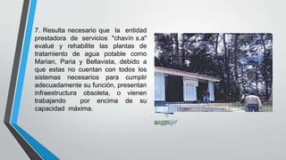 7. Resulta necesario que la entidad
prestadora de servicios "chavín s.a"
evalué y rehabilite las plantas de
tratamiento de agua potable como
Marian, Paria y Bellavista, debido a
que estas no cuentan con todos los
sistemas necesarios para cumplir
adecuadamente su función, presentan
infraestructura obsoleta, o vienen
trabajando por encima de su
capacidad máxima.
 