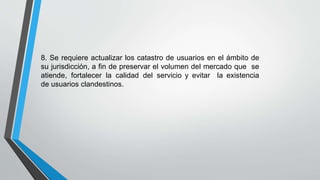 8. Se requiere actualizar los catastro de usuarios en el ámbito de
su jurisdicción, a fin de preservar el volumen del mercado que se
atiende, fortalecer la calidad del servicio y evitar la existencia
de usuarios clandestinos.
 