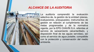 ALCANCE DE LA AUDITORIA
La auditoría comprendió la evaluación
selectiva de, la gestión de la entidad (planes,
evaluaciones, presupuesto), instrumentos de
gestión en relación al cumplimiento de las
metas programadas y de la normativa
vigente, por la EPS CHAVÍN S.A. referidas al
servicio de saneamiento (alcantarillado, y
disposición final de las aguas servidas), así
como al servicio de agua potable; compatible
con la protección y conservación del medio
ambiente.
 