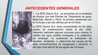 ANTECEDENTES GENERALES
1.- La EPS Chavín S.A., se encuentra en la localidad
de Huaraz con tres Plantas de Tratamiento de agua:
Bellavista, Marián y Paria, la primera abastecida por
el río Auqui y las dos últimas por el río Paria.
La EPS Chavín S.A. tiene conocimiento de los altos
grados de contaminación desde el año 2000,
habiendo realizado algunas acciones para mejorar la
calidad del agua potable entregada a la población;
sin embargo, no evidencian la realización de
estudios tendentes a determinar las causas de las
altas concentraciones de manganeso y aluminio, ni
del bajo nivel del pH de las aguas del río Auqui.
 