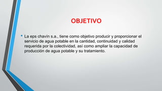 OBJETIVO
• La eps chavín s.a., tiene como objetivo producir y proporcionar el
servicio de agua potable en la cantidad, continuidad y calidad
requerida por la colectividad, así como ampliar la capacidad de
producción de agua potable y su tratamiento.
 