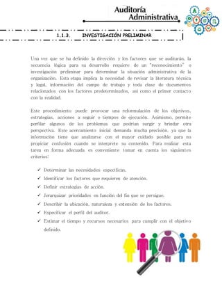 1.1.3. INVESTIGACIÓN PRELIMINAR
Una vez que se ha definido la dirección y los factores que se auditarán, la
secuencia lógica para su desarrollo requiere de un “reconocimiento” o
investigación preliminar para determinar la situación administrativa de la
organización. Esta etapa implica la necesidad de revisar la literatura técnica
y legal, información del campo de trabajo y toda clase de documentos
relacionados con los factores predeterminados, así como el primer contacto
con la realidad.
Este procedimiento puede provocar una reformulación de los objetivos,
estrategias, acciones a seguir o tiempos de ejecución. Asimismo, permite
perfilar algunos de los problemas que podrían surgir y brindar otra
perspectiva. Este acercamiento inicial demanda mucha precisión, ya que la
información tiene que analizarse con el mayor cuidado posible para no
propiciar confusión cuando se interprete su contenido. Para realizar esta
tarea en forma adecuada es conveniente tomar en cuenta los siguientes
criterios:
 Determinar las necesidades específicas.
 Identificar los factores que requieren de atención.
 Definir estrategias de acción.
 Jerarquizar prioridades en función del fin que se persigue.
 Describir la ubicación, naturaleza y extensión de los factores.
 Especificar el perfil del auditor.
 Estimar el tiempo y recursos necesarios para cumplir con el objetivo
definido.
 