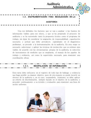1.2. INSTRUMENTACIÓN PARA RECOLECCIÓN EN LA
AUDITORIA
Una vez definidos los factores que se van a analizar y las fuentes de
información viables para ese efecto, y que se ha preparado el proyecto de
auditoría y se ha sustentado tanto la propuesta técnica como el programa de
trabajo, sin dejar de considerar la asignación de responsabilidad, capacitación
necesaria y actitud que debe prevalecer, capitalizado en el diagnóstico
preliminar, se procede a la instrumentación de la auditoría. En esta etapa es
necesario seleccionar y aplicar las técnicas de recolección que se estimen más
viables de acuerdo con las circunstancias propias de la auditoría, la selección
de instrumentos de medición que se emplearán, el manejo de los papeles de
trabajo y evidencia, así como la supervisión necesaria para mantener una
coordinación eficaz.
1.2.1. RECOPILACIÓN DE INFORMACIÓN
Esta tarea debe enfocarse en el registro de todo tipo de hallazgo y evidencia
que haga posible su examen objetivo, pues de otra manera se puede incurrir en
errores de la auditoría o, en su caso, suspenderla. Asimismo, se debe aplicar
un criterio de discriminación, siempre basado en el objetivo de la auditoría, y
proceder continuamente a su revisión y evaluación para mantener una línea de
acción uniforme.
 