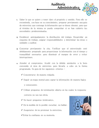 1. Saber lo que se quiere y tener claro el propósito y sentido. Para ello se
recomienda, con base en su conocimiento, preparar previamente una guía
de entrevista que contenga la información que se desea obtener, para que
al término de la misma se pueda comprobar si se han cubierto las
necesidades predeterminadas.
2. Establecer anticipadamente la distribución del trabajo. Desarrollar un
esquema de trabajo, asignar responsabilidades y determinar las áreas o
unidades a auditar.
3. Concertar previamente la cita. Verificar que el entrevistado esté
debidamente preparado para proporcionar la información con el tiempo y
tranquilidad necesarios para disminuir el margen de error y evitar
interrupciones.
4. Atender al compromiso. Acudir con la debida antelación a la hora
convenida al área de entrevista para llevarla a cabo en la forma
programada. Se guía de los siguientes criterios :
 Concentrarse de manera relajada.
 Seguir un mapa mental para captar la información de manera lógica
y consecuente.
 Utilizar preguntas de terminación abierta en las cuales la respuesta
correcta no sea tan obvia.
 No hacer preguntas irrelevantes.
 En la medida de lo posible escuchar, no hablar.
 Asegurarse de no presionar la entrevista.
 Evitar la confianza en su memoria.
 