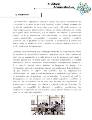 d) Cuestionarios
Los cuestionarios representan un recurso idóneo para captar la información de
la organización en todas sus versiones, ámbitos y niveles, toda vez que permiten
no sólo la recopilación de datos, sino la percepción del medio ambiente, la
cultura organizacional predominante y el nivel de calidad del trabajo en función
de su gente Estos instrumentos, que se emplean para obtener la información
deseada en forma homogénea, están constituidos por series de preguntas
escritas, predefinidas, secuenciadas y separadas por capítulos o temática
específica con el propósito de que muestren la interrelación y conexiones
lógicas entre las diferentes áreas y rubros para que en conjunto brinden un
perfil completo de la organización.
La calidad de la información que se obtenga dependerá de su estructura y forma
de presentación. En términos generales, todo cuestionario debe expresar el
motivo de su preparación, y se debe procurar que las preguntas sean claras y
concisas, presentadas en orden lógico, con redacción comprensible y facilidad
de respuesta, esto es, es necesario evitar recargarlo con demasiadas preguntas.
Si el caso lo amerita, puede incluirse un instructivo de llenado. Los
cuestionarios que aquí se incorporan abarcan una amplia gama de posibilidades,
ya que incluyen los tópicos más utilizados por las organizaciones
cotidianamente, los cuales pueden emplearse en la medida de la profundidad de
los resultados que se persiguen con su aplicación. En atención al nivel de
desagregación de las preguntas por área y rubro específico, posibilitan la
selección de las variables que en cada caso requiere una organización, de
acuerdo con su naturaleza, giro, objeto y grado de evolución alcanzado Su
contenido es susceptible de adaptarse o ampliarse, considerando las
condiciones de operación de cada instancia, ya sea pública, privada o social, así
como de los resultados esperados.
 
