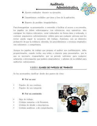  Ajustes realizados durante su ejecución.
 Lineamientos recibidos por área o fase de la aplicación.
 Reporte de posibles irregularidades.
Para homogenizar su presentación y contenido y facilitar el acceso a su consulta,
los papeles no deben sobrecargarse con referencias muy operativas, sino
consignar los tópicos relevantes, estar redactados en forma clara y ordenada, y
contener argumentos suficientemente sólidos para que cualquier persona que los
revise pueda seguir la secuencia del trabajo. Asimismo, son un elemento
probatorio de que la evidencia obtenida, los procedimientos y técnicas empleados
son suficientes y competentes.
Aunque los papeles de trabajo que prepara el auditor son confidenciales, debe
proporcionarlos cuando reciba una orden o citatorio para presentarlos, por lo
que es necesario resguardarlos por un periodo suficiente para cualquier
aclaración o investigación que pudiera emprenderse, y además de su utilidad para
auditorías subsecuentes.
1.2.2.1. CLASES DE PAPELES DE TRABAJO
Se les acostumbra clasificar desde dos puntos de vista:
 Por su uso
• Papeles de uso continuo.
• Papeles de uso temporal.
 Por su contenido
• Hoja de trabajo.
• Cédulas sumarias o de Resumen.
• Cédulas de detalle o descriptivas.
• Cédulas analíticas o de comprobación.
 