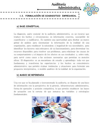 1.3. FORMULACIÓN DE DIAGNOSTICO EMPRESARIAL
a) BASE CONCEPTUAL
La diagnosis, parte esencial de la auditoría administrativa, es un recurso que
traduce los hechos y circunstancias en información concreta, susceptible de
cuantificarse y cualificarse. Es también una oportunidad para diseñar un marco
global de análisis para sistematizar la información de la realidad de una
organización, para establecer la naturaleza y magnitud de sus necesidades, para
identifIcar los factores más relevantes de su funcionamiento, para determinar los
recursos disponibles para resolver sus problemas, para relacionar las causas de
su comportamiento y el impacto de los efectos en sus resultados; y, sobre todo,
para servir como cauce a las acciones necesarias que permitan su atención
eficaz. El diagnóstico es un mecanismo de estudio y aprendizaje toda vez que
fundamenta y transforma las experiencias y los hechos en conocimiento
administrativo, que permite evaluar tendencias y situaciones para formular una
propuesta interpretativa, o modelo analítico de la realidad de la organización.
b) MARCO DE REFERENCIA
Una vez que se ha planeado e instrumentado la auditoría, se dispone de una base
de información con la perspectiva de la génesis, infraestructura administrativa,
forma de operación y posición competitiva, lo que permite establecer las bases
de actuación con la certeza de que enmarca las variables y estrategias
fundamentales.
 