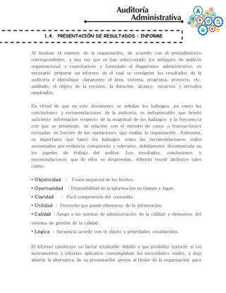 1.4. PRESENTACIÓN DE RESULTADOS : INFORME
Al finalizar el examen de la organización, de acuerdo con el procedimiento
correspondiente, y una vez que se han seleccionado los enfoques de análisis
organizacional y cuantitativos y formulado el diagnóstico administrativo, es
necesario preparar un informe, en el cual se consignen los resultados de la
auditoría e identifique claramente el área, sistema, programa, proyecto, etc.
auditado, el objeto de la revisión, la duración, alcance, recursos y métodos
empleados.
En virtud de que en este documento se señalan los hallazgos así como las
conclusiones y recomendaciones de la auditoría, es indispensable que brinde
suficiente información respecto de la magnitud de los hallazgos y la frecuencia
con que se presentan, en relación con el número de casos o transacciones
revisadas en función de las operaciones que realiza la organización. Asimismo,
es importante que tanto los hallazgos como las recomendaciones estén
sustentados por evidencia competente y relevante, debidamente documentada en
los papeles de trabajo del auditor. Los resultados, conclusiones y
recomendaciones que de ellos se desprendan, deberán reunir atributos tales
como:
• Objetividad : Visión imparcial de los hechos.
• Oportunidad : Disponibilidad de la información en tiempo y lugar.
• Claridad : Fácil comprensión del contenido.
• Utilidad : Provecho que puede obtenerse de la información.
• Calidad : Apego a las normas de administración de la calidad y elementos del
sistema de gestión de la calidad.
• Lógica : Secuencia acorde con el objeto y prioridades establecidas.
El informe constituye un factor invaluable debido a que posibilita conocer si los
instrumentos y criterios aplicados contemplaban las necesidades reales, y deja
abierta la alternativa de su presentación previa al titular de la organización para
 