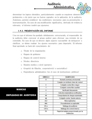 determinar los logros obtenidos, particularmente cuando se requieren elementos
probatorios o de juicio que no fueron captados en la aplicación de la auditoría.
Asimismo, permite establecer las condiciones necesarias para su presentación e
instrumentación. En caso de una modificación significativa, derivada de evidencia
relevante, el informe tendrá que ajustarse.
1.4.2. PRESENTACIÓN DEL INFORME
Una vez que el informe ha quedado debidamente estructurado, el responsable de
la auditoría debe convocar al grupo auditor para efectuar una revisión de su
contenido. En caso de que se detecte algún aspecto susceptible de enriquecer o
clarificar, se deben realizar los ajustes necesarios para depurarlo. El informe
final aprobado se hará del conocimiento de:
o Titular de la organización
o Órgano de gobierno
o Órgano de control interno
o Niveles directivos
o Mandos medios y nivel operativo
o Grupo(s) de filiación, corporativo(s) o sectorial(es)
o Dependencia globalizadora (en el caso de instituciones públicas)
MARCAS
EMPLEADAS EN AUDITORIA
 