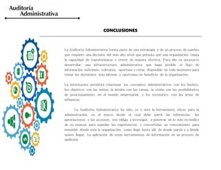 CONCLUSIONES
La Auditoría Administrativa forma parte de una estrategia y de un proceso de cambio
que requiere una decisión del más alto nivel que permita que una organización tenga
la capacidad de transformarse y crecer de manera efectiva. Para ello es necesario
desarrollar una infraestructura administrativa que haga posible el flujo de
información suficiente, relevante, oportuna y veraz, disponible en todo momento para
tomar las decisiones más idóneas y oportunas en beneficio de la organización.
La información permitirá relacionar los conceptos administrativos con los hechos,
los objetivos con las metas, la misión con las tareas, la visión con las posibilidades
de posicionamiento en el mundo empresarial, y los escenarios con las áreas de
influencia.
La Auditoría Administrativa ha sido, es y será la herramienta eficaz para la
administración, es el marco desde el cual debe partir las inferencias, las
apreciaciones y las acciones, nos obliga a investigar, a penetrar en lo más recóndito
de su esencia para asimilar las experiencias y convertirlas en conocimiento para
entender dónde está la organización, como llegó hasta allí, de donde partió y a dónde
quiere llegar. La aplicación de estas herramientas de información en un proceso de
auditoria
 
