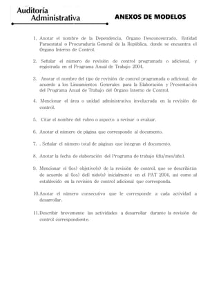 1. Anotar el nombre de la Dependencia, Órgano Desconcentrado, Entidad
Paraestatal o Procuraduría General de la República, donde se encuentra el
Órgano Interno de Control.
2. Señalar el número de revisión de control programada o adicional, y
registrada en el Programa Anual de Trabajo 2004.
3. Anotar el nombre del tipo de revisión de control programada o adicional, de
acuerdo a los Lineamientos Generales para la Elaboración y Presentación
del Programa Anual de Trabajo del Órgano Interno de Control.
4. Mencionar el área o unidad administrativa involucrada en la revisión de
control.
5. Citar el nombre del rubro o aspecto a revisar o evaluar.
6. Anotar el número de página que corresponde al documento.
7. . Señalar el número total de páginas que integran el documento.
8. Anotar la fecha de elaboración del Programa de trabajo (día/mes/año).
9. Mencionar el (los) objetivo(s) de la revisión de control, que se describirán
de acuerdo al (los) defi nido(s) inicialmente en el PAT 2004, así como al
establecido en la revisión de control adicional que corresponda.
10.Anotar el número consecutivo que le corresponde a cada actividad a
desarrollar.
11.Describir brevemente las actividades a desarrollar durante la revisión de
control correspondiente.
ANEXOS DE MODELOS
 