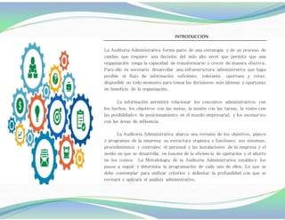 :
INTRODUCCIÓN
La Auditoría Administrativa forma parte de una estrategia y de un proceso de
cambio que requiere una decisión del más alto nivel que permita que una
organización tenga la capacidad de transformarse y crecer de manera efectiva.
Para ello es necesario desarrollar una infraestructura administrativa que haga
posible el flujo de información suficiente, relevante, oportuna y veraz,
disponible en todo momento para tomar las decisiones más idóneas y oportunas
en beneficio de la organización.
La información permitirá relacionar los conceptos administrativos con
los hechos, los objetivos con las metas, la misión con las tareas, la visión con
las posibilidades de posicionamiento en el mundo empresarial, y los escenarios
con las áreas de influencia.
La Auditoría Administrativa abarca una revisión de los objetivos, planes
y programas de la empresa; su estructura orgánica y funciones; sus sistemas,
procedimientos y controles; el personal y las instalaciones de la empresa y el
medio en que se desarrolla, en función de la eficiencia de operación y el ahorro
en los costos. La Metodología de la Auditoría Administrativa establece los
pasos a seguir y determina la programación de cada uno de ellos. Lo que se
debe contemplar para unificar criterios y delimitar la profundidad con que se
revisará y aplicará el análisis administrativo.
 