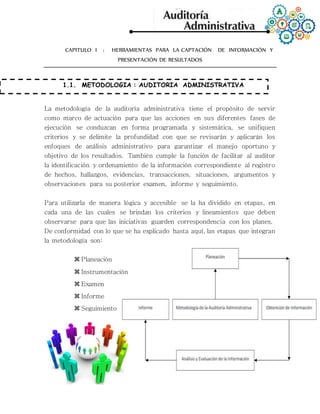 CAPITULO I : HERRAMIENTAS PARA LA CAPTACIÓN DE INFORMACIÓN Y
PRESENTACIÓN DE RESULTADOS
1.1. METODOLOGIA : AUDITORIA ADMINISTRATIVA
La metodología de la auditoría administrativa tiene el propósito de servir
como marco de actuación para que las acciones en sus diferentes fases de
ejecución se conduzcan en forma programada y sistemática, se unifiquen
criterios y se delimite la profundidad con que se revisarán y aplicarán los
enfoques de análisis administrativo para garantizar el manejo oportuno y
objetivo de los resultados. También cumple la función de facilitar al auditor
la identificación y ordenamiento de la información correspondiente al registro
de hechos, hallazgos, evidencias, transacciones, situaciones, argumentos y
observaciones para su posterior examen, informe y seguimiento.
Para utilizarla de manera lógica y accesible se la ha dividido en etapas, en
cada una de las cuales se brindan los criterios y lineamientos que deben
observarse para que las iniciativas guarden correspondencia con los planes.
De conformidad con lo que se ha explicado hasta aquí, las etapas que integran
la metodología son:
 Planeación
 Instrumentación
 Examen
 Informe
 Seguimiento
 