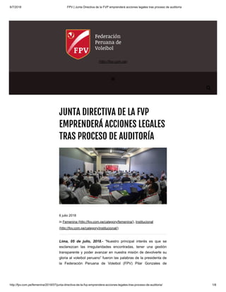 6/7/2018 FPV | Junta Directiva de la FVP emprenderá acciones legales tras proceso de auditoría
http://fpv.com.pe/femenina/2018/07/junta-directiva-de-la-fvp-emprendera-acciones-legales-tras-proceso-de-auditoria/ 1/8
JUNTA DIRECTIVA DE LA FVP
EMPRENDERÁ ACCIONES LEGALES
TRAS PROCESO DE AUDITORÍA
Lima, 05 de julio, 2018.- “Nuestro principal interés es que se
esclarezcan las irregularidades encontradas, tener una gestión
transparente y poder avanzar en nuestra misión de devolverle su
gloria al voleibol peruano” fueron las palabras de la presidenta de
la Federación Peruana de Voleibol (FPV) Pilar Gonzales de
6 julio 2018
in Femenina (http://fpv.com.pe/category/femenina/), Institucional
(http://fpv.com.pe/category/institucional/)

(http://fpv.com.pe)

 