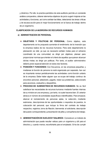 11
y dinámico. Por ello, la practica periódica de esta auditoria permite un constante
análisis comparativo, obtener elementos objetivos de juicio sugerir mejoras en las
actividades y funciones, así como señalar las fallas, detectando las áreas críticas
y de escasa acción para el mejor funcionamiento en la fuerza de trabajo dentro
de un organismo.
CLASIFICACION DE LA AUDIRORIA DE RECURSOS HUMANOS
a) ADMINISTRACION DE PERSONAL
OBJETIVOS Y POLÍTICAS DE PERSONAL: Como objetivo, este
departamento se ha propuesto aumentar el rendimiento de la inversión que
la empresa realiza de los recursos humanos. Para este departamento la
planeación es vital, ya que es necesario señalar metas para el esfuerzo
coordinado de una comunidad; es dirigir por objetivos; planear para
proporcionar normas que orienten el criterio de aquellos que quieran alcanzar
dichas metas; es dirigir por políticas. Por tanto, el auditor administrativo
deberá poner especial atención en estos dos factores.
POSICIÓN Y FUNCIONES: Con frecuencia, en las empresas pequeñas y
medianas la función de persona no está organizada por separado. Aun así
es importante revisar periódicamente las actividades como función unitaria
de la empresa. Debe haber alguien que se ocupe del trabajo continuo de
encontrar personal, adiestrarlo, pagarle, tratar sus problemas, seleccionarlo
para ascensos, evaluarlos y despedirlos.
PROCESO DE SUMINISTROS DE RECURSOS HUMANOS: No es fácil
satisfacer las necesidades de recursos humanos mediante fuentes internas
de su ministro en una empresay, por tanto, no suele hacerse bien. El anterior
abraca un número de actividades específicas e identificables. Para empezar,
abarcar el reclutamiento de personas aptas, la selección, mediante
exámenes, descripciones de las oportunidades o requisitos de puestos, la
colocación del personal, que incluye la firma del contrato de trabajo
respectivo, registros, toma de filiación, bienvenida al solicitante, descripción
del puesto correspondiente y presentación de jefes y compañeros de trabajo.
ADMINISTRACIÓNDE SUELDOSYSALARIOS: Consiste en un método de
administración que puede resultar valioso para un organismo y útil para el
directivo y, cuando menos, reconfortarle para el empleado. Si ha de cumplir
 