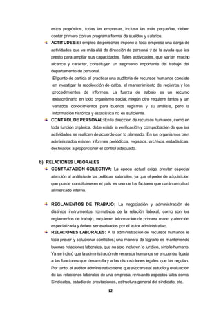 12
estos propósitos, todas las empresas, incluso las más pequeñas, deben
contar primero con un programa formal de sueldos y salarios.
ACTITUDES:El empleo de personas impone a toda empresa una carga de
actividades que va más allá de dirección de personal y de la ayuda que les
presto para ampliar sus capacidades. Tales actividades, que varían mucho
alcance y carácter, constituyen un segmento importante del trabajo del
departamento de personal.
El punto de partida al practicar una auditoria de recursos humanos consiste
en investigar la recolección de datos, el mantenimiento de registros y los
procedimientos de informes. La fuerza de trabajo es un recurso
extraordinario en todo organismo social; ningún otro requiere tantos y tan
variados conocimientos para buenos registros y su análisis, pero la
información histórica y estadística no es suficiente.
CONTROL DE PERSONAL: En la dirección de recursos humanos, como en
toda función orgánica, debe existir la verificación y comprobación de que las
actividades se realicen de acuerdo con lo planeado. En los organismos bien
administrados existen informes periódicos, registros, archivos, estadísticas,
destinados a proporcionar el control adecuado.
b) RELACIONES LABORALES
CONTRATACIÓN COLECTIVA: La época actual exige prestar especial
atención al análisis de las políticas salariales, ya que el poder de adquisición
que puede constituirse en el país es uno de los factores que darán amplitud
al mercado interno.
REGLAMENTOS DE TRABAJO: La negociación y administración de
distintos instrumentos normativos de la relación laboral, como son los
reglamentos de trabajo, requieren información de primera mano y atención
especializada y deben ser evaluados por el autor administrativo.
RELACIONES LABORALES: A la administración de recursos humanos le
toca prever y solucionar conflictos; una manera de lograrlo es manteniendo
buenas relaciones laborales, que no solo incluyen lo jurídico, sino lo humano.
Ya se indicó que la administración de recursos humanos se encuentra ligada
a las funciones que desarrolla y a las disposiciones legales que las regulan.
Por tanto, el auditor administrativo tiene que avocarse al estudio y evaluación
de las relaciones laborales de una empresa, revisando aspectos tales como.
Sindicatos, estudio de prestaciones, estructura general del sindicato, etc.
 