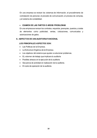 14
En una empresa se revisan los sistemas de información, el procedimiento de
contratación de personal, el procedo de comunicación, el proceso de compras,
y el sistema de contabilidad.
 EXAMEN DE LAS PARTES O AREÁS PROBLEMAS
En una empresase revisan los contratos, requisitos, jerarquías, puestos y costos
de elementos como publicidad, ventas, cotizaciones, comunicados y
autorizaciones de gatos.
6.- ASPECTOS DE UNAAUDITORIAFUNCIONAL
LOS PRINCIPALES ASPECTOS SON:
 Las Políticas de la Empresa.
 La Estructura Orgánica de la Empresa.
 Los objetivos del sistema que ayudan a solucionar problemas.
 EL volumen de trabajo que implicara la auditoria
 Posibles atrasos en la ejecución de la auditoria
 Secuencia de actividad en realización de la auditoria.
 El costo de operación de la auditoria.
 