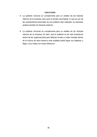 15
CONCLUSIÓN
 La auditoría funciona se complementa para un análisis de los factores
internos de la empresa, pero para el estudio sea integral, lo que es una de
las características esenciales de una auditoria bien realizada, es necesario
analizar también los factores externos.
 La auditoría funcional se complementa para un análisis de los factores
internos de la empresa. Es decir, que la auditoria es de vital importancia
dentro de las organizaciones para detectar errores y malos manejos dentro
de la misma, de esta manera e ente auditado podrá lograr sus objetivos y
llegar a sus metas con mayor eficiencia.
 