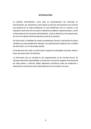 3
INTRODUCCIÓN
La auditoría administrativa, como área de especialización del licenciado en
administración, por costumbres y tanto desde el punto de vista docente como el de los
que practican en el medio profesional, ha sido identificada como un examen y una
evaluación acerca de cómo se están cumpliendo los objetivos organizacionales, cual es
el desempeño de las funciones administrativas, sobre la eficiencia en las operaciones,
así como la medición del funcionamiento social de la empresa.
Sin información, la habilidad de nuestra sociedad para dominar y aprovechar los logros
científicos se vería grandemente reducida. Las organizaciones requieren de un sistema
de información, en su más amplio sentido.
El simple hecho de contar con información respecto de actividades concretas, tiende a
hacer que estas sean más efectivas.
La información que se necesita en las organizaciones es de muchas formas. Es
necesario describir la disponibilidad y los servicios; conocer los orígenes de la demanda
por tales bienes o servicios; deben elaborarse pronósticos sobre las tendencias y
evaluaciones económicas para la efectividad del uso de nuestros recursos.
 