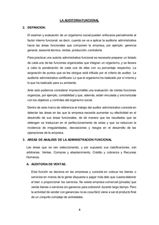 4
LA AUDITORIAFUNCIONAL
2. DEFINICION:
El examen y evaluación de un organismo social pueden enfocarse parcialmente al
factor interno funcional; es decir, cuando se va a aplicar la auditoria administrativa
hacia las áreas funcionales que componen la empresa, por ejemplo: gerencia
general, asesoría técnica, ventas, producción, contraloría.
Para practicar una autoría administrativa funcional es necesario preparar un listado
de cada una de las funciones organizadas que integran un organismo, y se llevara
a cabo la ponderación de cada una de ellas con su porcentaje respectivo. La
asignación de puntos que se les otorgue está influida por el criterio de auditor. La
auditoría administrativa certificara: Lo que el organismo ha realizado por sí mismo y
lo que ha realizado para su ambiente.
Ante esto podemos considerar imprescindible una evaluación de ciertas funciones
organizas, por ejemplo, contabilidad y que, además, están vinculada y sincronizada
con los objetivos y controles del organismo social.
Dentro de este marco de referencia el trabajo del auditor administrativo consiste en
detectar las áreas en las que la empresa necesita aumentar su efectividad en el
desarrollo de sus áreas funcionales, de tal manera que los resultados que se
obtengan se traduzcan en el perfeccionamiento de estas y que se reduzcan la
incidencia de irregularidades, desviaciones y riesgos en el desarrollo de las
operaciones de la empresa.
3. AREAS DE ANALISIS DE LA ADMINISTRACION FUNCIONAL
Las áreas que se van seleccionando, y por supuesto sus clasificaciones, son
arbitrarias: Ventas, Compras y abastecimiento, Crédito y cobranza y Recursos
Humanos.
A. AUDITORIA DE VENTAS:
Esta función es decisiva en las empresas y consiste en colocar los bienes o
servicios en manos de la gente dispuesta a pagar más delo que cuesta elaborar
el bien o proporcionar los servicios. No existe empresa comercial (privada) que
venda bienes o servicios sin ganancia para sobrevivir durante largo tiempo. Pero
la actividad de vender con ganancias no es cosa fácil; viene a ser el producto final
de un conjunto complejo de actividades.
 
