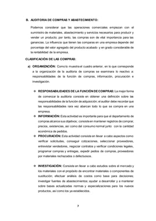 7
B. AUDITORIA DE COMPRAS Y ABASTECIMIENTO:
Podemos considerar que las operaciones comerciales empiezan con el
suministro de materiales, abastecimiento y servicios necesarios para producir y
vender un producto; por tanto, las compras son de vital importancia para las
ganancias. La influencia que tienen las comparas en una empresa depende del
porcentaje del valor agregado del producto acabado y en grado considerable de
la rentabilidad de la empresa.
CLASIFICACIÓN DE LAS COMPRAS:
a) ORGANIZACIÓN: Como lo muestra el cuadro anterior, en lo que corresponde
a la organización de la auditoria de compras se examinara lo reactivo a:
responsabilidades de la función de compras, información, procuración e
investigación.
 RESPONSABILIDADES DE LA FUNCIÓNDECOMPRAS: La mejor forma
de comenzar la auditoria consiste en obtener una definición sobre las
responsabilidades de la función de adquisición; el auditor debe recordar que
las responsabilidades rara vez abarcan todo lo que se compra en una
empresa.
 INFORMACIÓN: Esta actividad es importante para que el departamento de
compras alcance sus objetivos; consisteen mantener registros de comprar,
precios, existencias, así como del consumo normal junto con la cantidad
económica de pedidos.
 PROCURACIÓN: Esta actividad consiste en llevar a cabo aspectos como:
verificar solicitudes, conseguir cotizaciones, seleccionar proveedores,
entrevistar vendedores, negociar contratos y verificar condiciones legales,
programar compras y entregas, expedir pedios de compras, proveedores
por materiales rechazados o defectuosos.
 INVESTIGACIÓN: Consiste en llevar a cabo estudios sobre el mercado y
los materiales con el propósito de encontrar materiales o componentes de
sustitución; efectuar análisis de costos como base para decisiones;
investigar fuentes de abastecimientos; ayudar a desarrollar y a mantener
sobre bases actualizadas normas y especializaciones para los nuevos
productos, así como los ya establecidos.
 