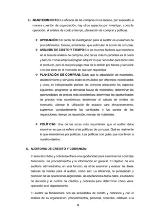 8
b) ABASTECIMIENTO: La eficacia de las compras no se reduce, por supuesto, a
manera cuestión de organización; hay otros aspectos por investigar, como la
operación, el análisis de costo y tiempo, planeación de comprar y políticas.
 OPERACIÓN: Un punto de investigación para el auditor es el examen de
procedimientos, formas, actividades, que estimulen la acción de compras.
 ANÁLISIS DE COSTO Y TIEMPO: De los muchos factores que interviene
en el área de análisis de compras, uno de los más importantes es el costo
y tiempo. Pocas empresas logran adquirir lo que necesitan para tener listo
el producto, pero la mayoría paga más de lo debido por bienes y servicios
o no los tiene en el momento en que son requeridos.
 PLANEACIÓN DE COMPRAS: Dado que la adquisición de materiales,
abastecimiento y servicios están estimulados por diferentes necesidades
y uses, es indispensable planear las compras abracando los aspectos
siguientes: programar la demanda futura de materiales; determinar las
oportunidades de precios más económicos; determinar las oportunidades
de precios más económicos; determinar el cálculo de niveles de
inventario; planear la utilización de espacio para almacenamiento;
supervisar constantemente las cantidades y los puntos de las
requisiciones, tiempo de reposición, manejo de materiales.
 POLÍTICAS: Una de las arcas más importantes que el auditor debe
examinar es que se refiere a las políticas de compras. Qué es realmente
lo que entendemos por políticas. Las políticas son guías que nos llevan a
nuestro objetivo.
C. AUDITORIA DE CREDITO Y COBRANZA:
El área de crédito y cobranza ofrece una oportunidad para examinar los controles
financieros, los procedimientos y la información en general. El objetivo de una
auditoria administrativa, en esta función, es el de examinar y evaluar las áreas
básicas de interés para el auditor, como son: La eficiencia, la puntualidad y
precisión de las operaciones registradas, las operaciones de los datos, los medios
de decisión y el control de créditos y cobranza para determinar cómo viene
operando este departamento.
El auditor se familiarizara con las actividades de crédito y cobranza y con el
análisis de su organización, procedimientos, personal, controles, relativos a la
 
