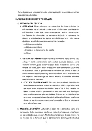 9
forma de operar de este departamento; esta organización, le permitirá corregir las
desviaciones detectadas.
CLASIFICACIÓN DE CREDITO Y COBRANZA
a) MECANICA DEL CREDITO
 OPERACIÓN: El procedimiento para determinar las líneas o límites de
crédito difiere en el caso de comerciantes o industriales que conceden
crédito a otros, que en el de comerciantes que dan crédito a consumidores.
Las fuentes de información, los elementos de juicio, la naturaleza de
deudor, la importancia de los saldos, son distintos en uno y otro caso y
distinta es también la manera de apreciarlos y juzgarlos.
- crédito a comerciantes
- crédito a consumidores
- el riesgo en el otorgamiento del crédito
- políticas
 SISTEMADE CRÉDITO: El comerciante o el industrial otorga crédito a su
colega y cliente primeramente como actual eventual; después como
elemento lucrativo, pues al diferir el cobro de las mercaderías obtiene una
utilidad; por último, como medio de captación de mayor clientela y aumento
de sus ventas. Pero al generalizarse la concesión del crédito es este un
nuevo elemento de competencia y el comerciante,en busca de aumento en
sus negocios, ofrece ventajas de distinta índole a sus clientes mediante
nuevos sistemas de crédito.
 CONTROL DE OPERACIONES: El control de operaciones de crédito en
las empresas detallistas e implica un mecanismo más complicado que el
que sigue en las empresas industriales, no solo por la gran cantidad de
operaciones de este tipo que se realizan, sino porque ellos se distribuyen
entre muchas personas y los vendedores. Además, en la mayoría de las
empresas es necesario lograr la autorización del crédito en una forma
rápida, ya que en muchas ocasiones el comprador se lleva la mercancía
en el arte de la compra.
b) MECANICA DE COBRO: La función de cobro no se concreta a lograr a la
cancelación de las cuentas de los clientes mediante el pago que estos hacen
de las cantidades que adeudan. Ni el éxito del encargado de esta función ha
de medirse por la forma en que va continuamente disminuyendo el activo
 
