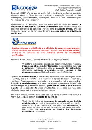 Curso de Auditoria Governamental para TCM-GO 
Teoria e exercícios comentados 
Prof. Rodrigo Fontenelle ʹ Aula 00 
Crepaldi (2010) afirma que se pode definir Auditoria, de forma bastante 
simples, como o “levantamento, estudo e avaliação sistemática das 
transações, procedimentos, operações, rotinas e das demonstrações 
financeiras de uma entidade”. 
Aprofundando a definição, podemos dizer que se trata de testar a 
eficiência e a eficácia do controle patrimonial, sem nos limitarmos aos 
aspectos contábeis do conceito. Por ser uma atividade crítica, em sua 
essência, traduz-se na emissão de uma opinião sobre as atividades 
verificadas. 
Auditar é testar a eficiência e a eficácia do controle patrimonial, 
não se limitando aos aspectos contábeis. Por ser uma atividade crítica, 
traduz-se na emissão de uma opinião sobre as atividades 
verificadas. 
Franco e Marra (2011) definem auditoria da seguinte forma: 
“A auditoria compreende o exame de documentos, livros e registros, 
inspeções e obtenção de informações e confirmações, internas 
e externas, relacionadas com o controle do patrimônio, 
objetivando mensurar a exatidão desses registros e das 
demonstrações contábeis deles decorrentes”. (Grifamos) 
Quanto ao termo auditor, a doutrina se divide em citar sua origem latina 
– audire, audição, ouvinte – e a expressão inglesa to audit – examinar, 
certificar. Em nossas aulas presenciais, gostamos de explicar que auditar 
é ouvir o administrador – aquele que detém a responsabilidade pela 
administração do patrimônio alheio – para saber como é que ele está 
agindo na condução de suas 00000000000 
atividades, e se essa conduta está 
alinhada com o que o proprietário espera dele. 
Em linhas gerais, vamos mais uma vez nos remeter à obra de Franco e 
Marra (2011) para definir o objeto da auditoria: 
“Conjunto de todos os elementos de controle do patrimônio 
administrado, os quais compreendem registros contábeis, papéis, 
documentos, fichas, arquivos e anotações que comprovem a 
veracidade dos registros e a legitimidade dos atos da administração, 
bem como sua sinceridade na defesa dos interesses 
patrimoniais”. (Grifamos) 
Prof. Rodrigo Fontenelle 
www.estrategiaconcursos.com.br 9 de 84 
00000000000 - DEMO 
 