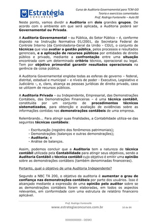 Curso de Auditoria Governamental para TCM-GO 
Teoria e exercícios comentados 
Prof. Rodrigo Fontenelle ʹ Aula 00 
Neste ponto, vamos dividir a Auditoria em dois grandes grupos. De 
acordo com o ambiente em que será aplicada, a Auditoria poderá ser 
Governamental ou Privada. 
A Auditoria Governamental – ou Pública, do Setor Público – é, conforme 
disposto na Instrução Normativa 01/2001, da Secretaria Federal de 
Controle Interno (da Controladoria-Geral da União - CGU), o conjunto de 
técnicas que visa avaliar a gestão pública, pelos processos e resultados 
gerenciais, e a aplicação de recursos públicos por entidades de direito 
público e privado, mediante a confrontação entre uma situação 
encontrada com um determinado critério técnico, operacional ou legal. 
Tem por objetivo primordial garantir resultados operacionais na 
gerência da coisa pública. 
A Auditoria Governamental engloba todas as esferas de governo – federal, 
distrital, estadual e municipal – e níveis de poder - Executivo, Legislativo e 
Judiciário -, e, claro, alcança as pessoas jurídicas de direito privado, caso 
se utilizem de recursos públicos. 
A Auditoria Privada – ou Independente, Empresarial, das Demonstrações 
Contábeis, das Demonstrações Financeiras – é uma técnica contábil, 
constituída por um conjunto de procedimentos técnicos 
sistematizados, para obtenção e avaliação de evidências sobre as 
informações contidas nas demonstrações contábeis de uma empresa. 
Relembrando... Para atingir suas finalidades, a Contabilidade utiliza-se das 
seguintes técnicas contábeis: 
- Escrituração (registro dos fenômenos patrimoniais); 
- Demonstrações (balanços e outras demonstrações); 
- Auditoria; e 
- Análise de balanços. 
Assim, podemos concluir que a Auditoria tem a natureza de técnica 
00000000000 
contábil utilizada pela Contabilidade para atingir seus objetivos, sendo a 
Auditoria Contábil a técnica contábil cujo objetivo é emitir uma opinião 
sobre as demonstrações contábeis (também denominadas financeiras). 
Portanto, qual o objetivo de uma Auditoria Independente? 
Segundo a NBC TA 200, o objetivo da auditoria é aumentar o grau de 
confiança nas demonstrações contábeis por parte dos usuários. Isso é 
alcançado mediante a expressão de uma opinião pelo auditor sobre se 
as demonstrações contábeis foram elaboradas, em todos os aspectos 
relevantes, em conformidade com uma estrutura de relatório financeiro 
aplicável. 
Prof. Rodrigo Fontenelle 
www.estrategiaconcursos.com.br 10 de 84 
00000000000 - DEMO 
 