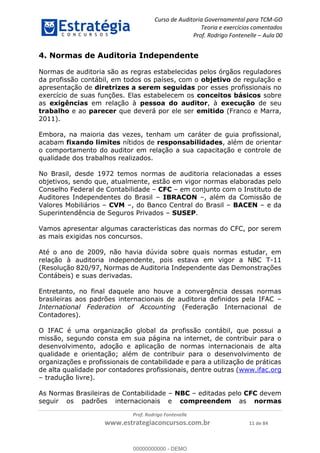 Curso de Auditoria Governamental para TCM-GO 
Teoria e exercícios comentados 
Prof. Rodrigo Fontenelle ʹ Aula 00 
4. Normas de Auditoria Independente 
Normas de auditoria são as regras estabelecidas pelos órgãos reguladores 
da profissão contábil, em todos os países, com o objetivo de regulação e 
apresentação de diretrizes a serem seguidas por esses profissionais no 
exercício de suas funções. Elas estabelecem os conceitos básicos sobre 
as exigências em relação à pessoa do auditor, à execução de seu 
trabalho e ao parecer que deverá por ele ser emitido (Franco e Marra, 
2011). 
Embora, na maioria das vezes, tenham um caráter de guia profissional, 
acabam fixando limites nítidos de responsabilidades, além de orientar 
o comportamento do auditor em relação a sua capacitação e controle de 
qualidade dos trabalhos realizados. 
No Brasil, desde 1972 temos normas de auditoria relacionadas a esses 
objetivos, sendo que, atualmente, estão em vigor normas elaboradas pelo 
Conselho Federal de Contabilidade – CFC – em conjunto com o Instituto de 
Auditores Independentes do Brasil – IBRACON –, além da Comissão de 
Valores Mobiliários – CVM –, do Banco Central do Brasil – BACEN – e da 
Superintendência de Seguros Privados – SUSEP. 
Vamos apresentar algumas características das normas do CFC, por serem 
as mais exigidas nos concursos. 
Até o ano de 2009, não havia dúvida sobre quais normas estudar, em 
relação à auditoria independente, pois estava em vigor a NBC T-11 
(Resolução 820/97, Normas de Auditoria Independente das Demonstrações 
Contábeis) e suas derivadas. 
Entretanto, no final daquele ano houve a convergência dessas normas 
brasileiras aos padrões internacionais de auditoria definidos pela IFAC – 
International Federation of Accounting 00000000000 
(Federação Internacional de 
Contadores). 
O IFAC é uma organização global da profissão contábil, que possui a 
missão, segundo consta em sua página na internet, de contribuir para o 
desenvolvimento, adoção e aplicação de normas internacionais de alta 
qualidade e orientação; além de contribuir para o desenvolvimento de 
organizações e profissionais de contabilidade e para a utilização de práticas 
de alta qualidade por contadores profissionais, dentre outras (www.ifac.org 
– tradução livre). 
As Normas Brasileiras de Contabilidade – NBC – editadas pelo CFC devem 
seguir os padrões internacionais e compreendem as normas 
Prof. Rodrigo Fontenelle 
www.estrategiaconcursos.com.br 11 de 84 
00000000000 - DEMO 
 