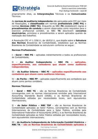 Curso de Auditoria Governamental para TCM-GO 
Teoria e exercícios comentados 
Prof. Rodrigo Fontenelle ʹ Aula 00 
propriamente ditas, as Interpretações Técnicas e os Comunicados 
Técnicos. 
As normas de auditoria independente são aprovadas pelo CFC por meio 
de Resoluções, e classificadas em normas profissionais (NBC PA) e 
normas técnicas (NBC TA). Enquanto as NBC PA estabelecem regras e 
procedimentos de conduta a serem observados como requisitos para o 
exercício profissional contábil, as NBC TA descrevem conceitos 
doutrinários, princípios e procedimentos a serem aplicados quando da 
realização dos trabalhos. 
A Resolução CFC nº 1.328/11, de 18/03/11, que dispõe sobre a Estrutura 
das Normas Brasileiras de Contabilidade, estabelece que as Normas 
Brasileiras de Contabilidade se estruturam conforme se segue: 
I – Geral – NBC PG – aplicadas indistintamente a todos os profissionais 
de Contabilidade; 
II – do Auditor Independente – NBC PA – aplicadas, 
especificamente, aos contadores que atuam como auditores 
independentes; 
III – do Auditor Interno – NBC PI – aplicadas especificamente aos 
contadores que atuam como auditores internos; 
IV – do Perito – NBC PP – aplicadas especificamente aos contadores que 
atuam como peritos contábeis. 
00000000000 
Prof. Rodrigo Fontenelle 
Normas Profissionais: 
www.estrategiaconcursos.com.br 12 de 84 
Normas Técnicas: 
I – Geral – NBC TG – são as Normas Brasileiras de Contabilidade 
convergentes com as normas internacionais emitidas pelo International 
Accounting Standards Board (IASB); e as Normas Brasileiras de 
Contabilidade editadas por necessidades locais, sem equivalentes 
internacionais; 
II – do Setor Público – NBC TSP – são as Normas Brasileiras de 
Contabilidade aplicadas ao Setor Público, convergentes com as Normas 
Internacionais de Contabilidade para o Setor Público, emitidas pela 
International Federation of Accountants (IFAC); e as Normas Brasileiras de 
Contabilidade aplicadas ao Setor Público editadas por necessidades locais, 
sem equivalentes internacionais; 
III – de Auditoria Independente de Informação Contábil Histórica – 
NBC TA – são as Normas Brasileiras de Contabilidade aplicadas à 
00000000000 - DEMO 
 