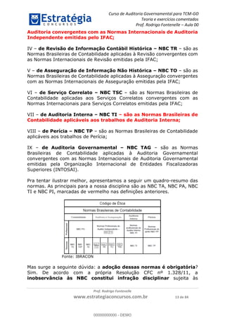 Curso de Auditoria Governamental para TCM-GO 
Teoria e exercícios comentados 
Prof. Rodrigo Fontenelle ʹ Aula 00 
Auditoria convergentes com as Normas Internacionais de Auditoria 
Independente emitidas pelo IFAC; 
IV – de Revisão de Informação Contábil Histórica – NBC TR – são as 
Normas Brasileiras de Contabilidade aplicadas à Revisão convergentes com 
as Normas Internacionais de Revisão emitidas pela IFAC; 
V – de Asseguração de Informação Não Histórica – NBC TO – são as 
Normas Brasileiras de Contabilidade aplicadas à Asseguração convergentes 
com as Normas Internacionais de Asseguração emitidas pela IFAC; 
VI – de Serviço Correlato – NBC TSC – são as Normas Brasileiras de 
Contabilidade aplicadas aos Serviços Correlatos convergentes com as 
Normas Internacionais para Serviços Correlatos emitidas pela IFAC; 
VII – de Auditoria Interna – NBC TI – são as Normas Brasileiras de 
Contabilidade aplicáveis aos trabalhos de Auditoria Interna; 
VIII – de Perícia – NBC TP – são as Normas Brasileiras de Contabilidade 
aplicáveis aos trabalhos de Perícia; 
IX – de Auditoria Governamental – NBC TAG – são as Normas 
Brasileiras de Contabilidade aplicadas à Auditoria Governamental 
convergentes com as Normas Internacionais de Auditoria Governamental 
emitidas pela Organização Internacional de Entidades Fiscalizadoras 
Superiores (INTOSAI). 
Pra tentar ilustrar melhor, apresentamos a seguir um quadro-resumo das 
normas. As principais para a nossa disciplina são as NBC TA, NBC PA, NBC 
TI e NBC PI, marcadas de vermelho nas definições anteriores. 
00000000000 
Mas surge a seguinte dúvida: a adoção dessas normas é obrigatória? 
Sim. De acordo com a própria Resolução CFC nº 1.328/11, a 
inobservância às NBC constitui infração disciplinar sujeita às 
Prof. Rodrigo Fontenelle 
Fonte: IBRACON 
www.estrategiaconcursos.com.br 13 de 84 
00000000000 - DEMO 
 