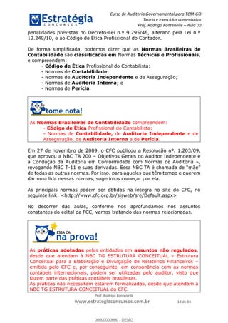Curso de Auditoria Governamental para TCM-GO 
Teoria e exercícios comentados 
Prof. Rodrigo Fontenelle ʹ Aula 00 
penalidades previstas no Decreto-Lei n.º 9.295/46, alterado pela Lei n.º 
12.249/10, e ao Código de Ética Profissional do Contador. 
De forma simplificada, podemos dizer que as Normas Brasileiras de 
Contabilidade são classificadas em Normas Técnicas e Profissionais, 
e compreendem: 
- Código de Ética Profissional do Contabilista; 
- Normas de Contabilidade; 
- Normas de Auditoria Independente e de Asseguração; 
- Normas de Auditoria Interna; e 
- Normas de Perícia. 
As Normas Brasileiras de Contabilidade compreendem: 
- Código de Ética Profissional do Contabilista; 
- Normas de Contabilidade, de Auditoria Independente e de 
Asseguração, de Auditoria Interna e de Perícia. 
Em 27 de novembro de 2009, o CFC publicou a Resolução nº. 1.203/09, 
que aprovou a NBC TA 200 – Objetivos Gerais do Auditor Independente e 
a Condução da Auditoria em Conformidade com Normas de Auditoria –, 
revogando NBC T-11 e suas derivadas. Essa NBC TA é chamada de “mãe” 
de todas as outras normas. Por isso, para aqueles que têm tempo e querem 
dar uma lida nessas normas, sugerimos começar por ela. 
As principais normas podem ser obtidas na íntegra no site do CFC, no 
seguinte link: <http://www.cfc.org.br/sisweb/sre/Default.aspx> 
No decorrer das aulas, conforme nos aprofundamos nos assuntos 
constantes do edital da FCC, vamos tratando das normas relacionadas. 
00000000000 
As práticas adotadas pelas entidades em assuntos não regulados, 
desde que atendam à NBC TG ESTRUTURA CONCEITUAL – Estrutura 
Conceitual para a Elaboração e Divulgação de Relatórios Financeiros – 
emitida pelo CFC e, por conseguinte, em consonância com as normas 
contábeis internacionais, podem ser utilizadas pelo auditor, visto que 
fazem parte das práticas contábeis brasileiras. 
As práticas não necessitam estarem formalizadas, desde que atendam à 
NBC TG ESTRUTURA CONCEITUAL do CFC. 
Prof. Rodrigo Fontenelle 
www.estrategiaconcursos.com.br 14 de 84 
00000000000 - DEMO 
 