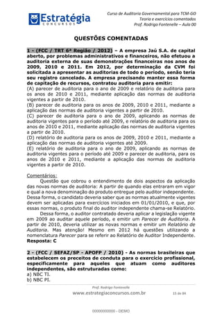 Curso de Auditoria Governamental para TCM-GO 
Teoria e exercícios comentados 
Prof. Rodrigo Fontenelle ʹ Aula 00 
QUESTÕES COMENTADAS 
1 - (FCC / TRT 6ª Região / 2012) – A empresa Jaú S.A. de capital 
aberto, por problemas administrativos e financeiros, não efetuou a 
auditoria externa de suas demonstrações financeiras nos anos de 
2009, 2010 e 2011. Em 2012, por determinação da CVM foi 
solicitada a apresentar as auditorias de todo o período, senão teria 
seu registro cancelado. A empresa precisando manter essa forma 
de capitação de recursos, contratou auditoria para emitir: 
(A) parecer de auditoria para o ano de 2009 e relatório de auditoria para 
os anos de 2010 e 2011, mediante aplicação das normas de auditoria 
vigentes a partir de 2010. 
(B) parecer de auditoria para os anos de 2009, 2010 e 2011, mediante a 
aplicação das normas de auditoria vigentes a partir de 2010. 
(C) parecer de auditoria para o ano de 2009, aplicando as normas de 
auditoria vigentes para o período até 2009, e relatório de auditoria para os 
anos de 2010 e 2011, mediante aplicação das normas de auditoria vigentes 
a partir de 2010. 
(D) relatório de auditoria para os anos de 2009, 2010 e 2011, mediante a 
aplicação das normas de auditoria vigentes até 2009. 
(E) relatório de auditoria para o ano de 2009, aplicando as normas de 
auditoria vigentes para o período até 2009 e parecer de auditoria, para os 
anos de 2010 e 2011, mediante a aplicação das normas de auditoria 
vigentes a partir de 2010. 
00000000000 
Prof. Rodrigo Fontenelle 
www.estrategiaconcursos.com.br 15 de 84 
Comentários: 
Questão que cobrou o entendimento de dois aspectos da aplicação 
das novas normas de auditoria: A partir de quando elas entraram em vigor 
e qual a nova denominação do produto entregue pelo auditor independente. 
Dessa forma, o candidato deveria saber que as normas atualmente vigentes 
devem ser aplicadas para exercícios iniciados em 01/01/2010, e que, por 
essas normas, o produto final do auditor independente chama-se Relatório. 
Dessa forma, o auditor contratado deveria aplicar a legislação vigente 
em 2009 ao auditar aquele período, e emitir um Parecer de Auditoria. A 
partir de 2010, deveria utilizar as novas normas e emitir um Relatório de 
Auditoria. Mas atenção! Mesmo em 2012 há questões utilizando a 
nomenclatura Parecer para se referir ao Relatório de Auditor Independente. 
Resposta: C 
2 - (FCC / SEFAZ/SP - APOFP / 2010) - As normas brasileiras que 
estabelecem os preceitos de conduta para o exercício profissional, 
especificamente para aqueles que atuam como auditores 
independentes, são estruturadas como: 
a) NBC TI. 
b) NBC PI. 
00000000000 - DEMO 
 
