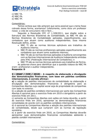 Curso de Auditoria Governamental para TCM-GO 
Teoria e exercícios comentados 
Prof. Rodrigo Fontenelle ʹ Aula 00 
Prof. Rodrigo Fontenelle 
www.estrategiaconcursos.com.br 16 de 84 
c) NBC TA. 
d) NBC PA. 
e) NBC TP. 
Comentários: 
Temos certeza que não acharam que seria possível que o tema fosse 
cobrado dessa forma, acertamos? Infelizmente, como dizia um professor 
nosso: a vida de concurseiro não é fácil... 
Segundo a Resolução CFC nº 1.328/2011, que dispõe sobre a 
Estrutura das Normas Brasileiras de Contabilidade, as NBC PA são as 
Normas Brasileiras de Contabilidade aplicadas, especificamente, aos 
contadores que atuam como auditores independentes. Essa mesma 
Resolução define, ainda: 
 NBC TI são as normas técnicas aplicáveis aos trabalhos de 
Auditoria Interna; 
 NBC PI são as normas profissionais aplicadas especificamente aos 
contadores que atuam como auditores internos; 
 NBC TA são as normas técnicas aplicadas à Auditoria convergentes 
com as Normas Internacionais de Auditoria Independente emitidas 
pela IFAC (Federação Internacional de Contadores); e 
 NBC TP são as normas técnicas aplicáveis aos trabalhos de Perícia. 
As palavras-chave para identificar que a questão tratava da NBC PA 
eram: profissional e auditor independente. 
Resposta: D 
3 - (ESAF / CVM / 2010) - A respeito da elaboração e divulgação 
das demonstrações financeiras, com base em padrões contábeis 
internacionais, é correto afirmar: 
a) a adoção de padrões internacionais de contabilidade na elaboração e 
divulgação das demonstrações financeiras é obrigatória para as 
Companhias Abertas cujo capital social seja de propriedade de companhias 
com sede no exterior. 
b) a adoção de padrões contábeis internacionais por parte das Companhias 
Abertas é opcional para o exercício findo em 2010 e obrigatório a partir do 
exercício findo em 2011. 
c) somente as Companhias Abertas com ações em bolsa deverão, a partir 
do exercício findo em 2010, apresentar as demonstrações financeiras 
consolidadas de acordo com os padrões contábeis internacionais. 
d) é opcional às Companhias Abertas a adoção dos padrões internacionais 
de contabilidade, desde que cumpram com as normas da legislação 
societária. 
e) a partir do exercício findo em 2010, as Companhias Abertas deverão 
apresentar suas demonstrações financeiras consolidadas adotando o 
padrão contábil internacional. 
Comentários: 
00000000000 
00000000000 - DEMO 
 