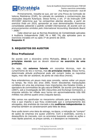 Curso de Auditoria Governamental para TCM-GO 
Teoria e exercícios comentados 
Prof. Rodrigo Fontenelle ʹ Aula 00 
Primeiramente, ressalta-se que, por ser uma Prova da Comissão de 
Valores Mobiliários (CVM), foi cobrado do candidato o conhecimento das 
resoluções daquela Autarquia. Dessa forma, o art. 1º da Instrução CVM 
457/2007 determina que “as companhias abertas deverão, a partir do 
exercício findo em 2010, apresentar as suas demonstrações financeiras 
consolidadas adotando o padrão contábil internacional, de acordo com os 
pronunciamentos emitidos pelo International Accounting Standards Board 
– IASB.” 
Cabe observar que as Normas Brasileiras de Contabilidade aplicadas 
à Auditoria Independente (NBC PA e NBC TA) são aplicadas para os 
exercícios iniciados em ou após 1º de janeiro de 2010. 
Resposta: E 
5. REQUISITOS DO AUDITOR 
De acordo com o dicionário online Michaelis, ética é o conjunto de 
princípios morais que se devem observar no exercício de uma 
profissão. 
Ou seja, não estamos falando em conceitos técnicos, nem do 
cumprimento de leis e normas, mas de princípios morais. Dessa forma, 
determinada atitude profissional pode até cumprir todos os requisitos 
legais, mas não ser aceitável, do ponto de vista ético (moral). 
Para entendermos um pouco mais esse conceito, vamos voltar um pouco 
no tempo. No início dos anos 2000, foram descobertas manipulações 
contábeis em uma das empresas mais importantes dos Estados Unidos, a 
operadora de commodities de gás natural ENRON. De acordo com Borgerth 
(2007), sob a investigação da SEC (Securities and Exchange Comission), a 
empresa admitiu ter inflado seus lucros em aproximadamente US$ 600 
00000000000 
milhões nos últimos quatro anos (naquela época). 
Não vamos nos aprofundar no mecanismo utilizado para a manipulação, 
mas o que importa e que ficou evidenciado que o comportamento dos 
advogados, dos analistas de mercado e dos auditores independentes da 
empresa também se caracterizaram pela falta de ética. 
Para vocês terem uma ideia do estrago, na época, a indicação de “compra” 
de ações da empresa era quase unânime. Com o escândalo, ocorreu o 
desequilíbrio do mercado, com os acionistas buscando vender as ações o 
mais rápido possível, os preços caindo, e o desespero se instalando. 
Prof. Rodrigo Fontenelle 
Ética Profissional 
www.estrategiaconcursos.com.br 17 de 84 
00000000000 - DEMO 
 
