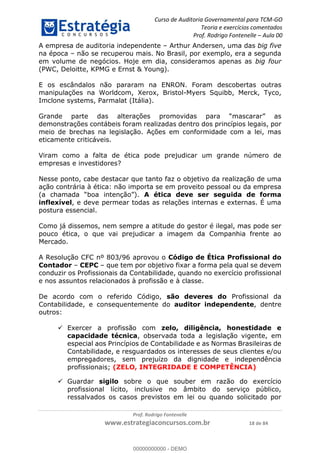 Curso de Auditoria Governamental para TCM-GO 
Teoria e exercícios comentados 
Prof. Rodrigo Fontenelle ʹ Aula 00 
A empresa de auditoria independente – Arthur Andersen, uma das big five 
na época – não se recuperou mais. No Brasil, por exemplo, era a segunda 
em volume de negócios. Hoje em dia, consideramos apenas as big four 
(PWC, Deloitte, KPMG e Ernst & Young). 
E os escândalos não pararam na ENRON. Foram descobertas outras 
manipulações na Worldcom, Xerox, Bristol-Myers Squibb, Merck, Tyco, 
Imclone systems, Parmalat (Itália). 
Grande parte das alterações promovidas para “mascarar” as 
demonstrações contábeis foram realizadas dentro dos princípios legais, por 
meio de brechas na legislação. Ações em conformidade com a lei, mas 
eticamente criticáveis. 
Viram como a falta de ética pode prejudicar um grande número de 
empresas e investidores? 
Nesse ponto, cabe destacar que tanto faz o objetivo da realização de uma 
ação contrária à ética: não importa se em proveito pessoal ou da empresa 
(a chamada “boa intenção”). A ética deve ser seguida de forma 
inflexível, e deve permear todas as relações internas e externas. É uma 
postura essencial. 
Como já dissemos, nem sempre a atitude do gestor é ilegal, mas pode ser 
pouco ética, o que vai prejudicar a imagem da Companhia frente ao 
Mercado. 
A Resolução CFC nº 803/96 aprovou o Código de Ética Profissional do 
Contador – CEPC – que tem por objetivo fixar a forma pela qual se devem 
conduzir os Profissionais da Contabilidade, quando no exercício profissional 
e nos assuntos relacionados à profissão e à classe. 
De acordo com o referido Código, são deveres do Profissional da 
Contabilidade, e consequentemente do auditor independente, dentre 
00000000000 
outros: 
 Exercer a profissão com zelo, diligência, honestidade e 
capacidade técnica, observada toda a legislação vigente, em 
especial aos Princípios de Contabilidade e as Normas Brasileiras de 
Contabilidade, e resguardados os interesses de seus clientes e/ou 
empregadores, sem prejuízo da dignidade e independência 
profissionais; (ZELO, INTEGRIDADE E COMPETÊNCIA) 
 Guardar sigilo sobre o que souber em razão do exercício 
profissional lícito, inclusive no âmbito do serviço público, 
ressalvados os casos previstos em lei ou quando solicitado por 
Prof. Rodrigo Fontenelle 
www.estrategiaconcursos.com.br 18 de 84 
00000000000 - DEMO 
 