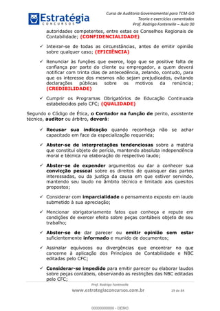 Curso de Auditoria Governamental para TCM-GO 
Teoria e exercícios comentados 
Prof. Rodrigo Fontenelle ʹ Aula 00 
autoridades competentes, entre estas os Conselhos Regionais de 
Contabilidade; (CONFIDENCIALIDADE) 
 Inteirar-se de todas as circunstâncias, antes de emitir opinião 
sobre qualquer caso; (EFICIÊNCIA) 
 Renunciar às funções que exerce, logo que se positive falta de 
confiança por parte do cliente ou empregador, a quem deverá 
notificar com trinta dias de antecedência, zelando, contudo, para 
que os interesse dos mesmos não sejam prejudicados, evitando 
declarações públicas sobre os motivos da renúncia; 
(CREDIBILIDADE) 
 Cumprir os Programas Obrigatórios de Educação Continuada 
estabelecidos pelo CFC; (QUALIDADE) 
Segundo o Código de Ética, o Contador na função de perito, assistente 
técnico, auditor ou árbitro, deverá: 
 Recusar sua indicação quando reconheça não se achar 
capacitado em face da especialização requerida; 
 Abster-se de interpretações tendenciosas sobre a matéria 
que constitui objeto de perícia, mantendo absoluta independência 
moral e técnica na elaboração do respectivo laudo; 
 Abster-se de expender argumentos ou dar a conhecer sua 
convicção pessoal sobre os direitos de quaisquer das partes 
interessadas, ou da justiça da causa em que estiver servindo, 
mantendo seu laudo no âmbito técnico e limitado aos quesitos 
propostos; 
 Considerar com imparcialidade o pensamento exposto em laudo 
submetido à sua apreciação; 
 Mencionar obrigatoriamente 00000000000 
fatos que conheça e repute em 
condições de exercer efeito sobre peças contábeis objeto de seu 
trabalho; 
 Abster-se de dar parecer ou emitir opinião sem estar 
suficientemente informado e munido de documentos; 
 Assinalar equívocos ou divergências que encontrar no que 
concerne à aplicação dos Princípios de Contabilidade e NBC 
editadas pelo CFC; 
 Considerar-se impedido para emitir parecer ou elaborar laudos 
sobre peças contábeis, observando as restrições das NBC editadas 
pelo CFC; 
Prof. Rodrigo Fontenelle 
www.estrategiaconcursos.com.br 19 de 84 
00000000000 - DEMO 
 