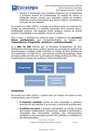 Curso de Auditoria Governamental para TCM-GO 
Teoria e exercícios comentados 
Prof. Rodrigo Fontenelle ʹ Aula 00 
 Atender à Fiscalização dos Conselhos Regionais de Contabilidade 
e Conselho Federal de Contabilidade no sentido de colocar à 
disposição desses, sempre que solicitado, papéis de trabalho, 
relatórios e outros documentos que deram origem e orientaram a 
execução do seu trabalho. 
De acordo com Attie (2010), a função da auditoria deve ser exercida em 
caráter de entendimento e o trabalho executado deve merecer toda a 
credibilidade possível, não podendo existir qualquer sombra de dúvida 
quanto à honestidade e aos padrões morais do auditor. 
Para o autor, a profissão de auditoria exige a obediência aos princípios 
éticos profissionais, que fundamentalmente se apoiam em 
independência, integridade, eficiência e confidencialidade. 
Já a NBC TA 200 informa que os princípios fundamentais de ética 
profissional relevantes para o auditor quando da condução de auditoria de 
demonstrações contábeis estão implícitos no Código de Ética Profissional 
do Contabilista e na NBC PA 01, que trata do controle de qualidade. Esses 
princípios estão em linha com os princípios do Código de Ética do IFAC, cujo 
cumprimento é exigido dos auditores. Esses princípios são: 
Competência e 
Zelo 
Profissional 
Confidencialidade 
Comportamento 
(Conduta) 
Profissional 
00000000000 
Prof. Rodrigo Fontenelle 
Integridade 
Objetividade 
www.estrategiaconcursos.com.br 20 de 84 
Integridade 
De acordo com Attie (2010), o auditor deve ser íntegro em todos os seus 
compromissos, que envolvam: 
 A empresa auditada quanto às suas exposições e opiniões, 
exercício de seu trabalho e os serviços e honorários profissionais; 
 O público em geral e pessoas interessadas na opinião emitida 
pelo auditor independente, transmitindo validade e certificando a 
veracidade das informações contidas nas demonstrações 
contábeis ou de exposições quando não refletidas a realidade em 
tais demonstrações; 
00000000000 - DEMO 
 