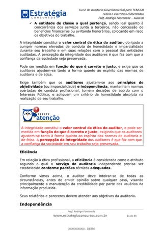 Curso de Auditoria Governamental para TCM-GO 
Teoria e exercícios comentados 
Prof. Rodrigo Fontenelle ʹ Aula 00 
 A entidade de classe a qual pertença, sendo leal quanto à 
concorrência dos serviços junto a terceiros, não concessão de 
benefícios financeiros ou aviltando honorários, colocando em risco 
os objetivos do trabalho. 
A integridade constitui o valor central da ética do auditor, obrigado a 
cumprir normas elevadas de conduta de honestidade e imparcialidade 
durante seu trabalho e em suas relações com o pessoal das entidades 
auditadas. A percepção da integridade dos auditores é que faz com que a 
confiança da sociedade seja preservada. 
Pode ser medida em função do que é correto e justo, e exige que os 
auditores ajustem-se tanto à forma quanto ao espírito das normas de 
auditoria e de ética. 
Exige também que os auditores ajustem-se aos princípios de 
objetividade (ou imparcialidade) e independência, mantenham normas 
acertadas de conduta profissional, tomem decisões de acordo com o 
Interesse Público, e apliquem um critério de honestidade absoluta na 
realização de seu trabalho. 
A integridade constitui o valor central da ética do auditor, e pode ser 
medida em função do que é correto e justo, exigindo que os auditores 
ajustem-se tanto à forma quanto ao espírito das normas de auditoria e 
de ética. A percepção da integridade dos auditores é que faz com que 
a confiança da sociedade em seu trabalho seja preservada. 
00000000000 
Prof. Rodrigo Fontenelle 
www.estrategiaconcursos.com.br 21 de 84 
Eficiência 
Em relação à ética profissional, a eficiência é considerada como o atributo 
segundo o qual o serviço de auditoria independente precisa ser 
estabelecido conforme padrões técnicos adequados. 
Conforme vimos acima, o auditor deve inteirar-se de todas as 
circunstâncias, antes de emitir opinião sobre qualquer caso, visando 
principalmente a manutenção da credibilidade por parte dos usuários da 
informação produzida. 
Seus relatórios e pareceres devem atender aos objetivos da auditoria. 
Independência 
00000000000 - DEMO 
 